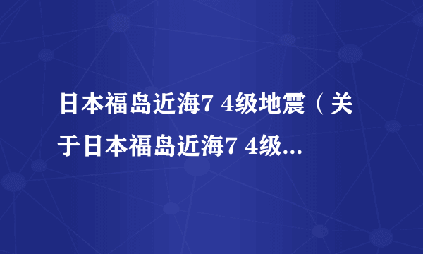 日本福岛近海7 4级地震（关于日本福岛近海7 4级地震的简介）