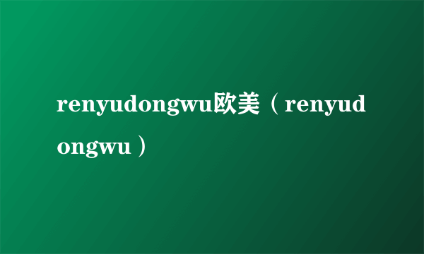 renyudongwu欧美（renyudongwu）