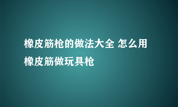 橡皮筋枪的做法大全 怎么用橡皮筋做玩具枪