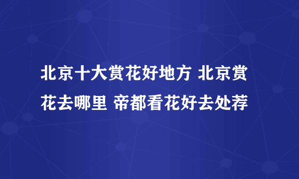 北京十大赏花好地方 北京赏花去哪里 帝都看花好去处荐