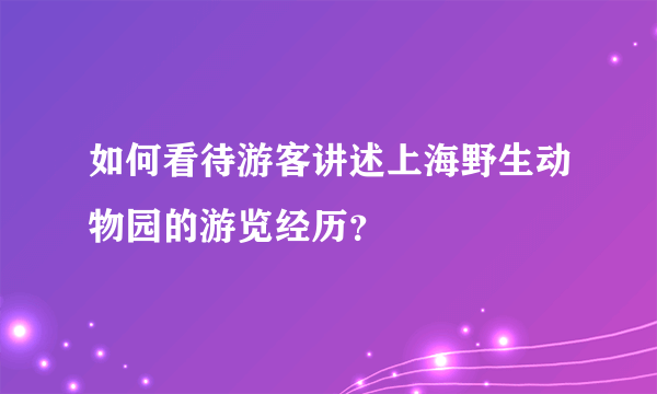 如何看待游客讲述上海野生动物园的游览经历？