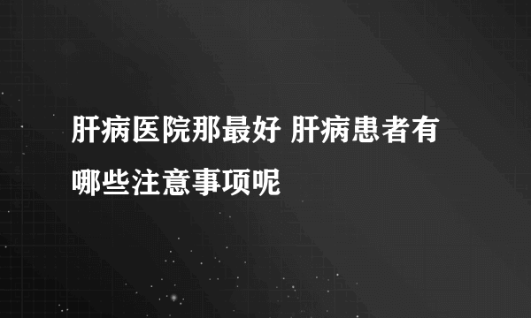 肝病医院那最好 肝病患者有哪些注意事项呢