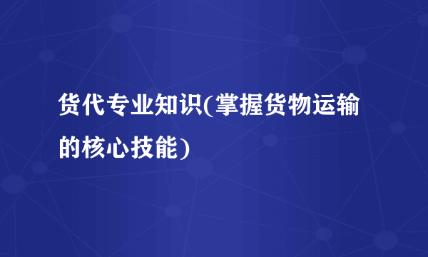 货代专业知识(掌握货物运输的核心技能)