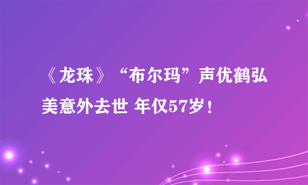 《龙珠》“布尔玛”声优鹤弘美意外去世 年仅57岁！