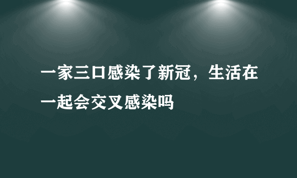 一家三口感染了新冠，生活在一起会交叉感染吗