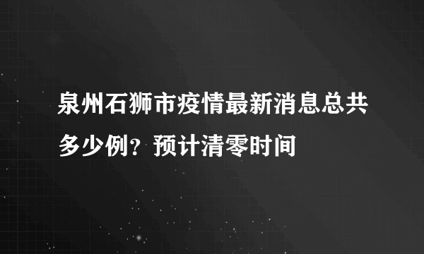 泉州石狮市疫情最新消息总共多少例？预计清零时间