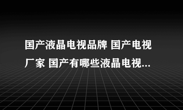 国产液晶电视品牌 国产电视厂家 国产有哪些液晶电视/智能电视品牌【品牌库】