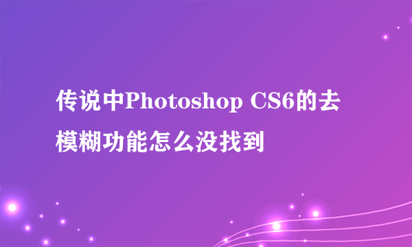 传说中Photoshop CS6的去模糊功能怎么没找到