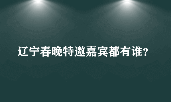 辽宁春晚特邀嘉宾都有谁？