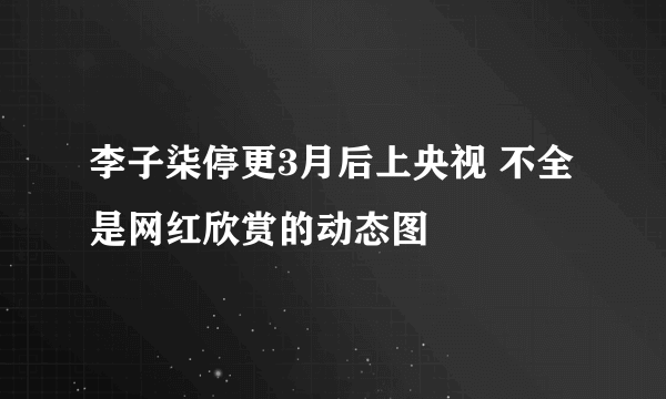 李子柒停更3月后上央视 不全是网红欣赏的动态图