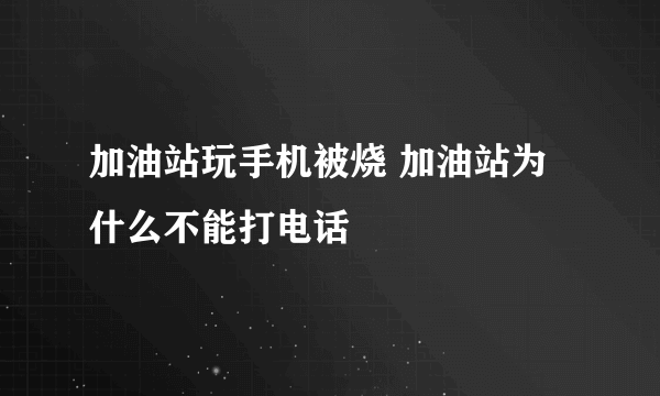 加油站玩手机被烧 加油站为什么不能打电话