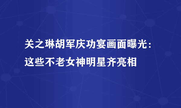 关之琳胡军庆功宴画面曝光：这些不老女神明星齐亮相