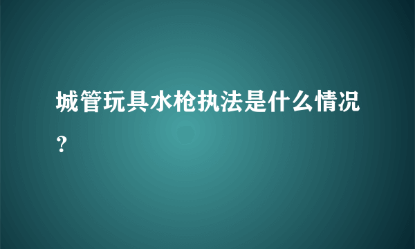 城管玩具水枪执法是什么情况？