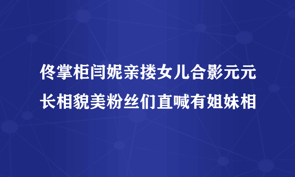 佟掌柜闫妮亲搂女儿合影元元长相貌美粉丝们直喊有姐妹相