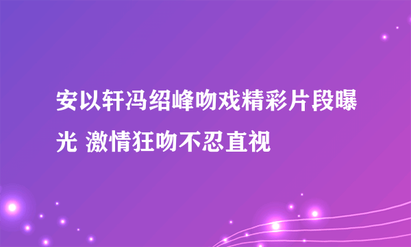 安以轩冯绍峰吻戏精彩片段曝光 激情狂吻不忍直视