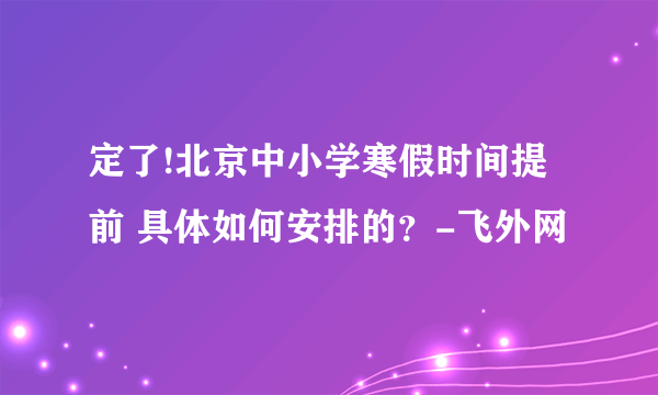 定了!北京中小学寒假时间提前 具体如何安排的？-飞外网