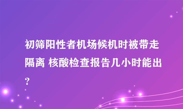 初筛阳性者机场候机时被带走隔离 核酸检查报告几小时能出？