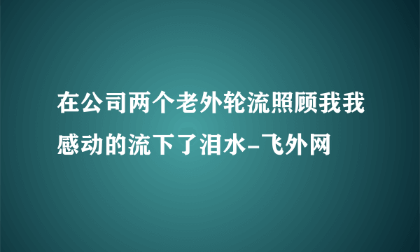 在公司两个老外轮流照顾我我感动的流下了泪水-飞外网