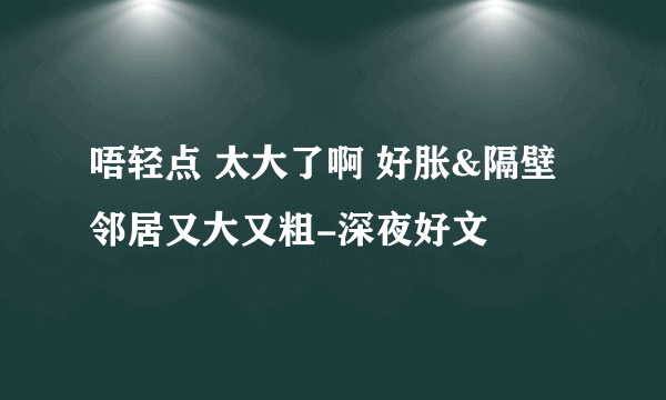 唔轻点 太大了啊 好胀&隔壁邻居又大又粗-深夜好文