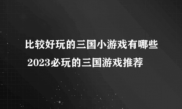 比较好玩的三国小游戏有哪些 2023必玩的三国游戏推荐