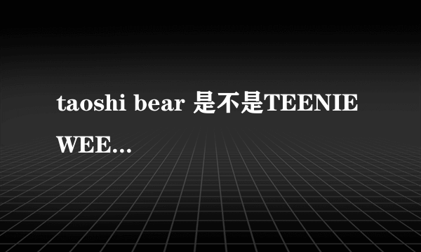 taoshi bear 是不是TEENIE WEENIE旗下的？他们有什么关系呢？