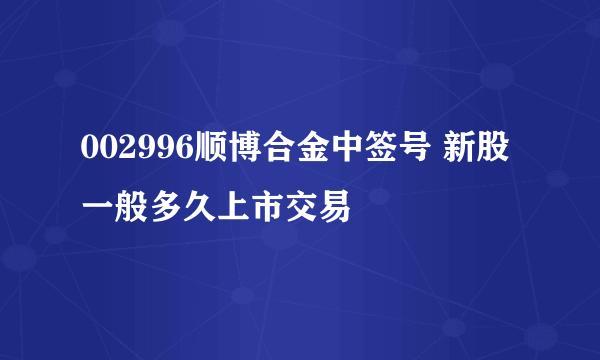 002996顺博合金中签号 新股一般多久上市交易