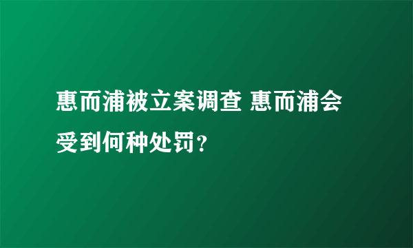 惠而浦被立案调查 惠而浦会受到何种处罚？