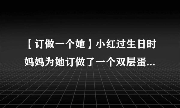 【订做一个她】小红过生日时妈妈为她订做了一个双层蛋糕...