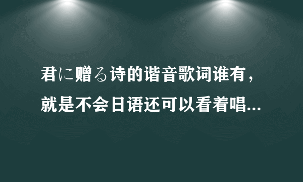 君に赠る诗的谐音歌词谁有，就是不会日语还可以看着唱出来那种，谢谢！