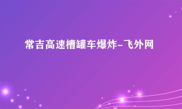 常吉高速槽罐车爆炸-飞外网