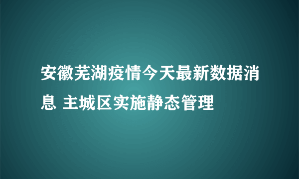 安徽芜湖疫情今天最新数据消息 主城区实施静态管理