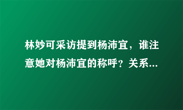 林妙可采访提到杨沛宜，谁注意她对杨沛宜的称呼？关系一目了然