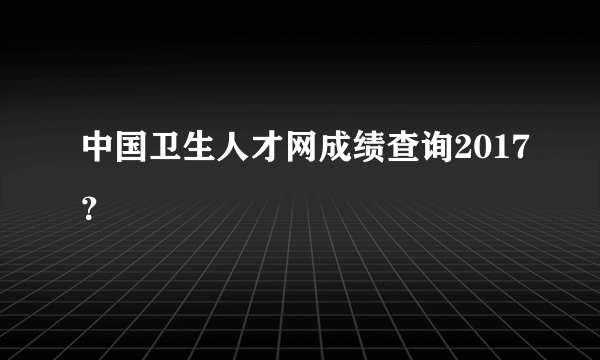 中国卫生人才网成绩查询2017？