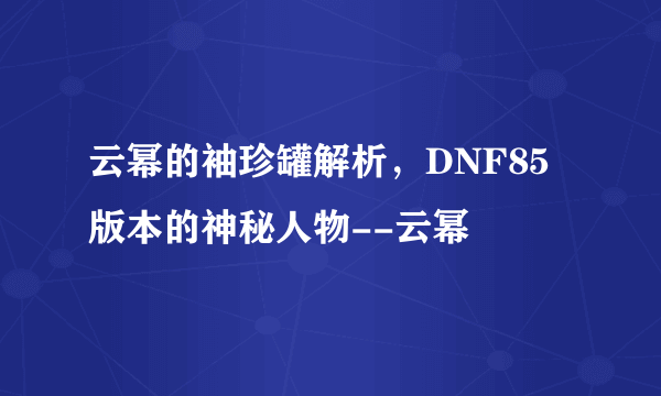 云幂的袖珍罐解析，DNF85版本的神秘人物--云幂