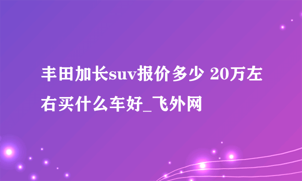 丰田加长suv报价多少 20万左右买什么车好_飞外网