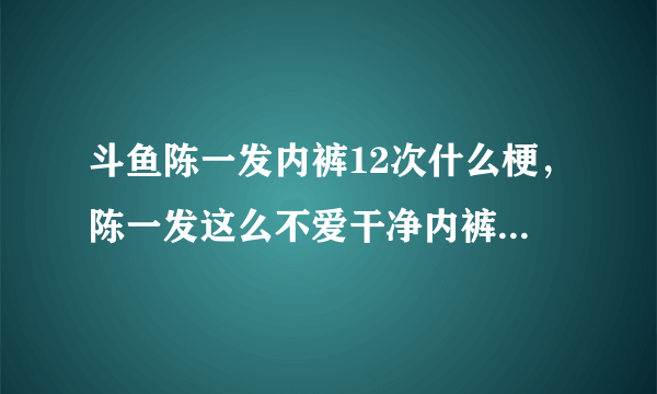 斗鱼陈一发内裤12次什么梗，陈一发这么不爱干净内裤不洗穿12次?_飞外网