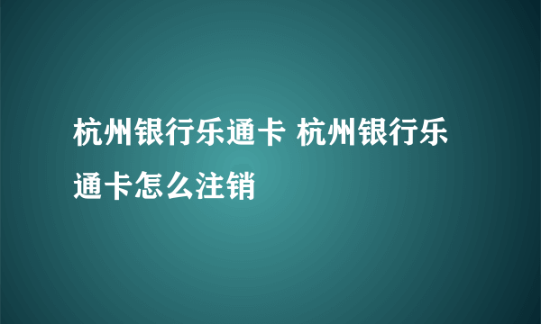 杭州银行乐通卡 杭州银行乐通卡怎么注销