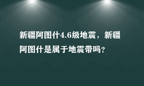 新疆阿图什4.6级地震，新疆阿图什是属于地震带吗？