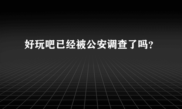 好玩吧已经被公安调查了吗？