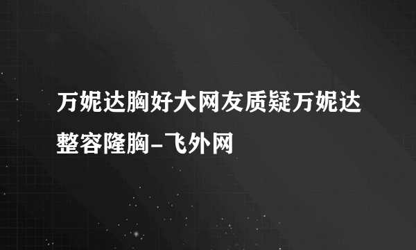 万妮达胸好大网友质疑万妮达整容隆胸-飞外网