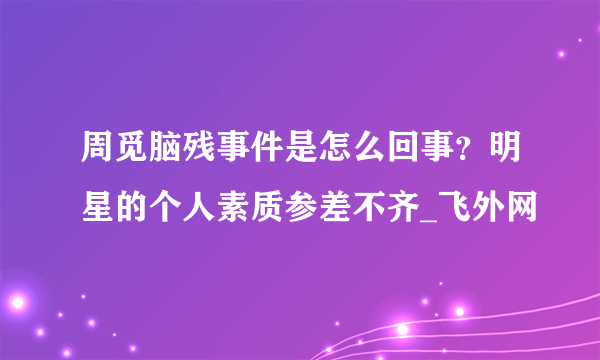 周觅脑残事件是怎么回事？明星的个人素质参差不齐_飞外网