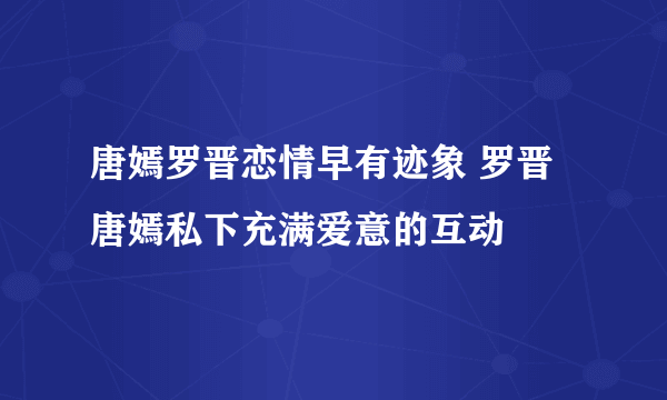 唐嫣罗晋恋情早有迹象 罗晋唐嫣私下充满爱意的互动