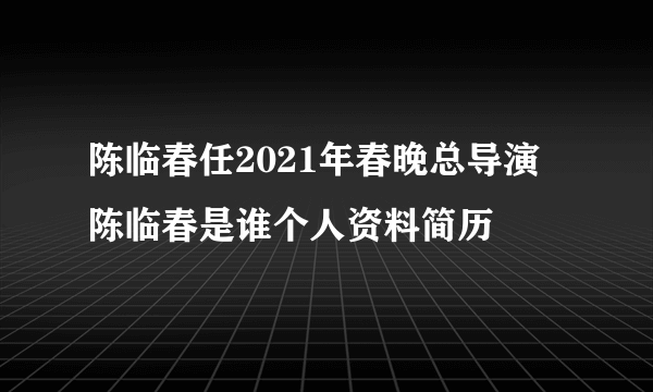 陈临春任2021年春晚总导演 陈临春是谁个人资料简历