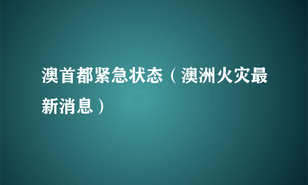 澳首都紧急状态（澳洲火灾最新消息）