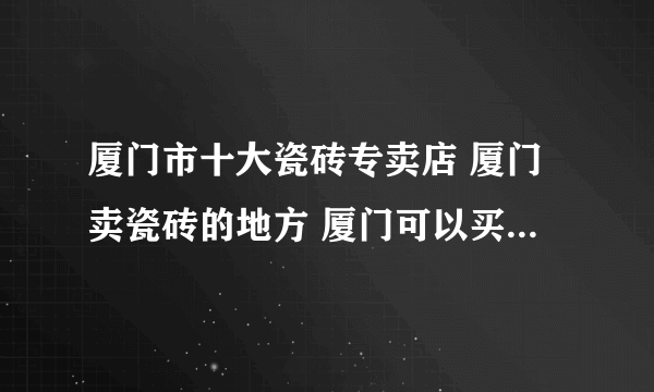 厦门市十大瓷砖专卖店 厦门卖瓷砖的地方 厦门可以买瓷砖的网点推荐