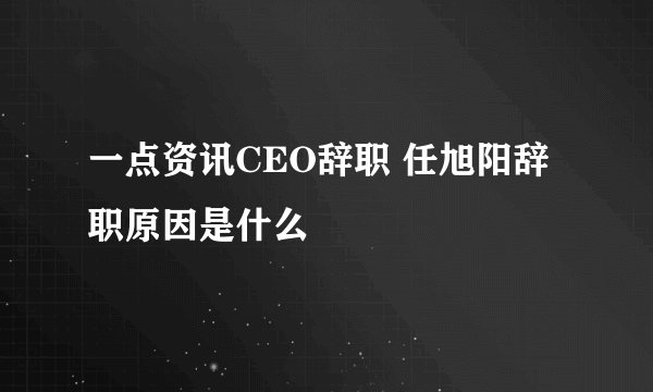 一点资讯CEO辞职 任旭阳辞职原因是什么