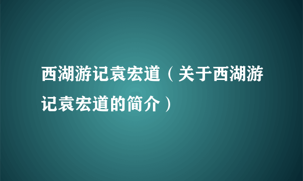 西湖游记袁宏道（关于西湖游记袁宏道的简介）