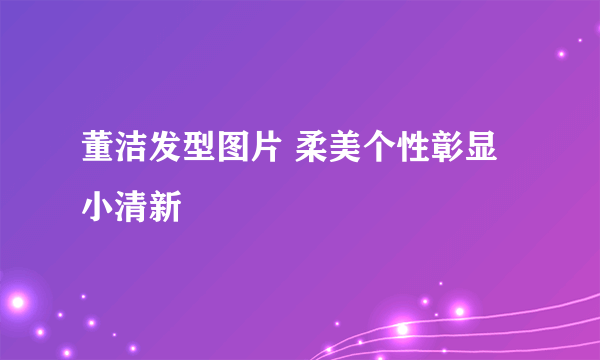 董洁发型图片 柔美个性彰显小清新