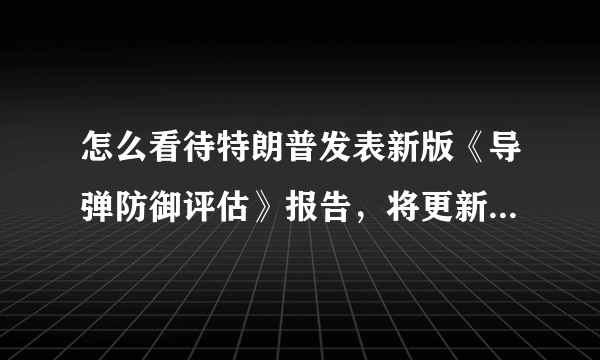 怎么看待特朗普发表新版《导弹防御评估》报告，将更新数十年的导弹系统呢？