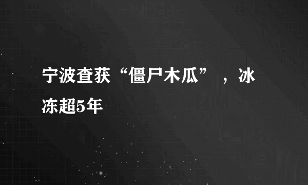 宁波查获“僵尸木瓜” ，冰冻超5年